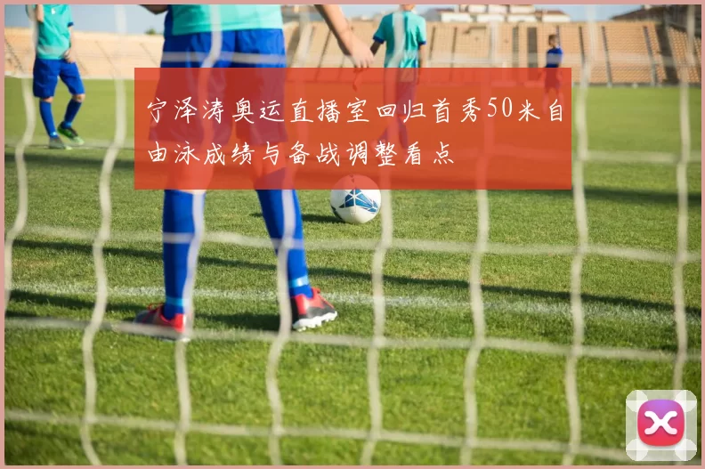 宁泽涛奥运直播室回归首秀50米自由泳成绩与备战调整看点