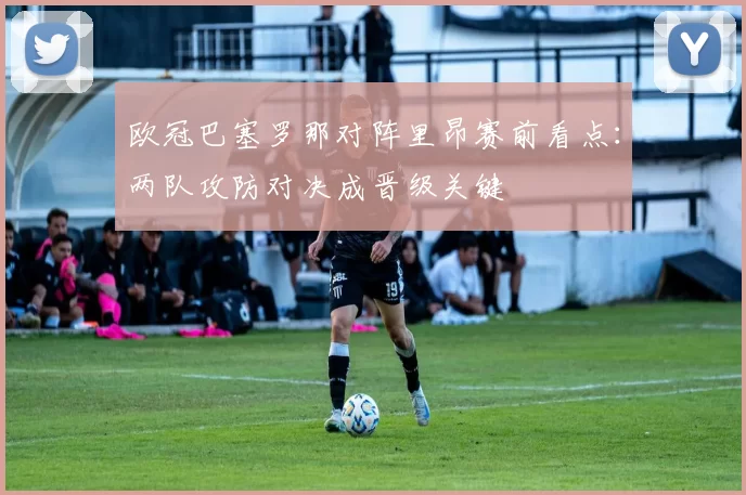 欧冠巴塞罗那对阵里昂赛前看点:两队攻防对决成晋级关键