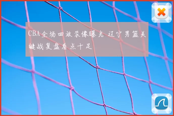 CBA全场回放录像曝光 辽宁男篮关键战复盘看点十足