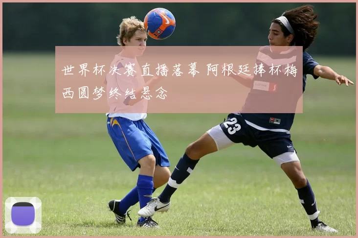 世界杯决赛直播落幕 阿根廷捧杯梅西圆梦终结悬念