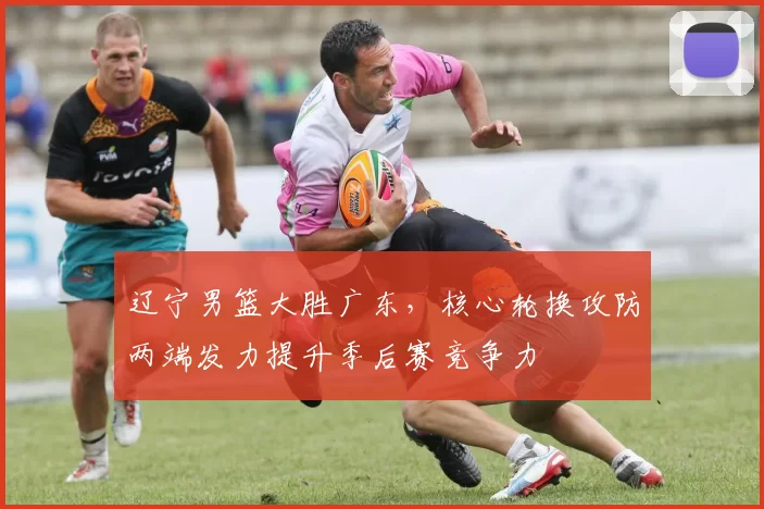 辽宁男篮大胜广东，核心轮换攻防两端发力提升季后赛竞争力