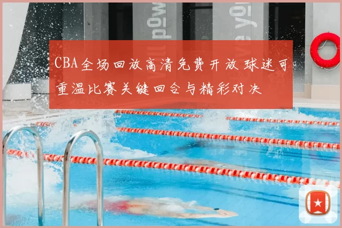 CBA全场回放高清免费开放 球迷可重温比赛关键回合与精彩对决