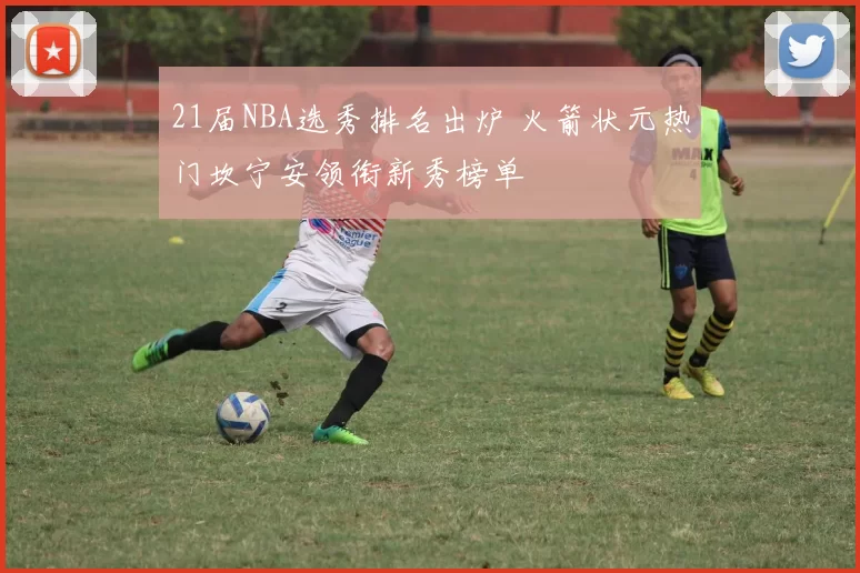 21届NBA选秀排名出炉 火箭状元热门坎宁安领衔新秀榜单