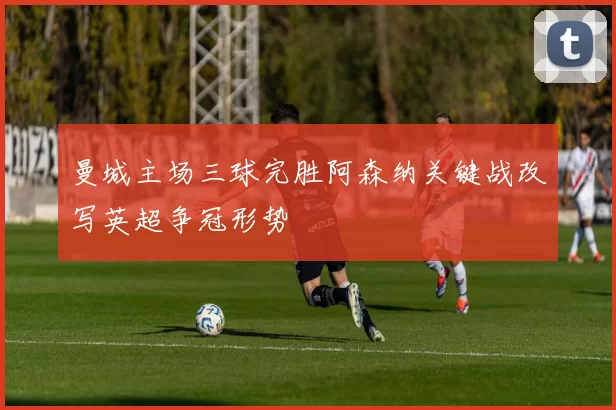 曼城主场三球完胜阿森纳关键战改写英超争冠形势