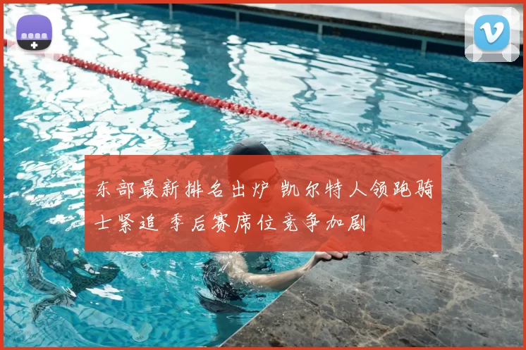 东部最新排名出炉 凯尔特人领跑骑士紧追 季后赛席位竞争加剧