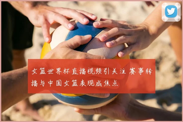 女篮世界杯直播视频引关注 赛事转播与中国女篮表现成焦点