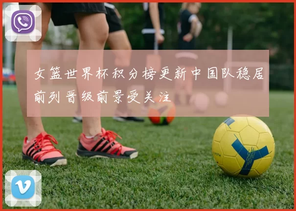女篮世界杯积分榜更新中国队稳居前列晋级前景受关注