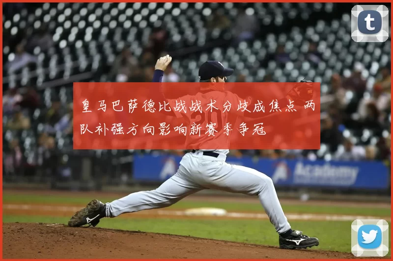 皇马巴萨德比战战术分歧成焦点 两队补强方向影响新赛季争冠