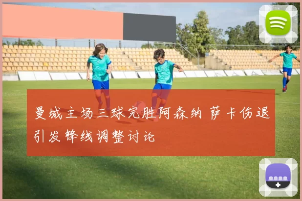 曼城主场三球完胜阿森纳 萨卡伤退引发锋线调整讨论