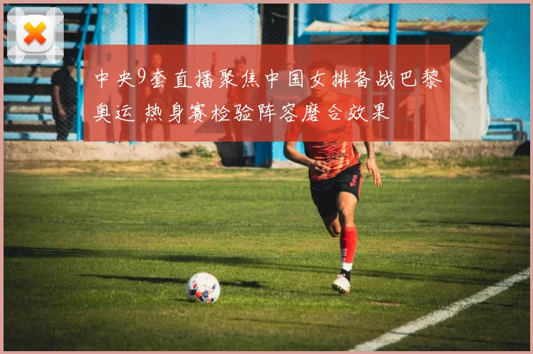 中央9套直播聚焦中国女排备战巴黎奥运 热身赛检验阵容磨合效果