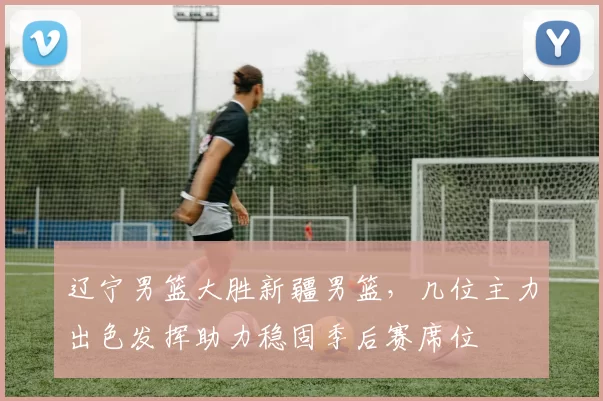 辽宁男篮大胜新疆男篮，几位主力出色发挥助力稳固季后赛席位