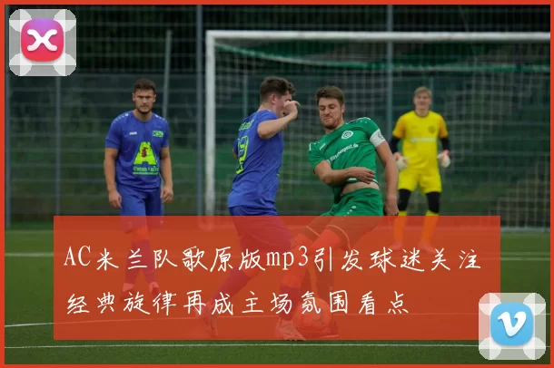 AC米兰队歌原版mp3引发球迷关注 经典旋律再成主场氛围看点