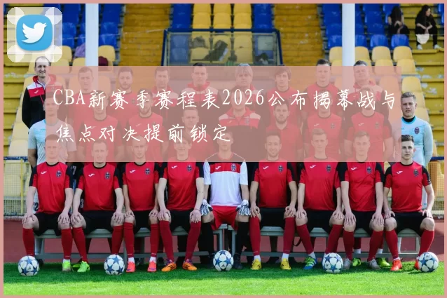 CBA新赛季赛程表2026公布揭幕战与焦点对决提前锁定