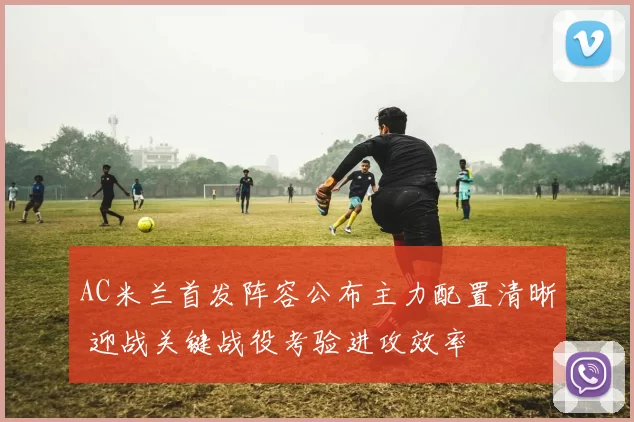 AC米兰首发阵容公布主力配置清晰 迎战关键战役考验进攻效率