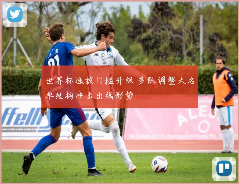 世界杯选拔门槛升级 多队调整大名单结构冲击出线形势