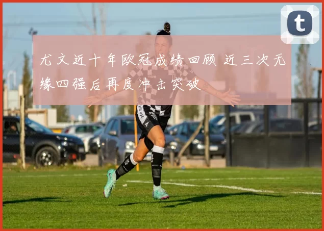 尤文近十年欧冠成绩回顾 近三次无缘四强后再度冲击突破