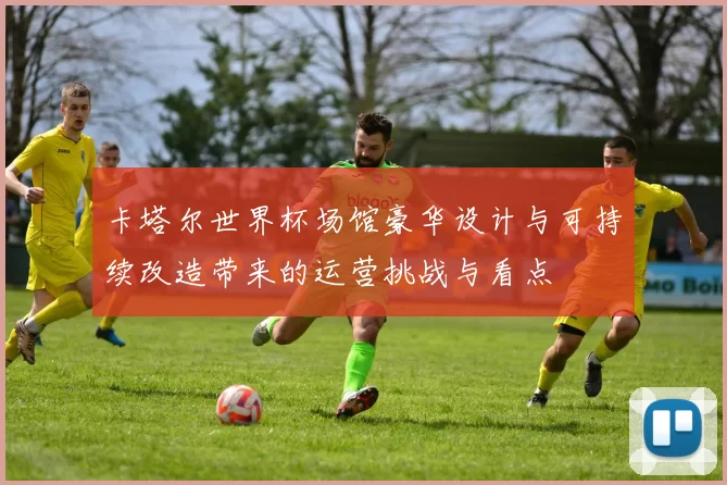 卡塔尔世界杯场馆豪华设计与可持续改造带来的运营挑战与看点