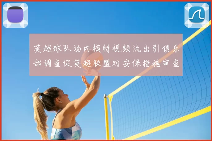 英超球队场内模特视频流出引俱乐部调查促英超联盟对安保措施审查