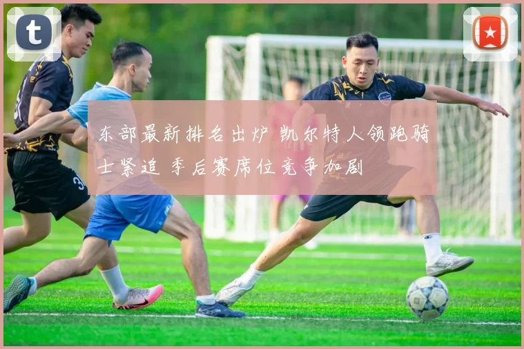 东部最新排名出炉 凯尔特人领跑骑士紧追 季后赛席位竞争加剧