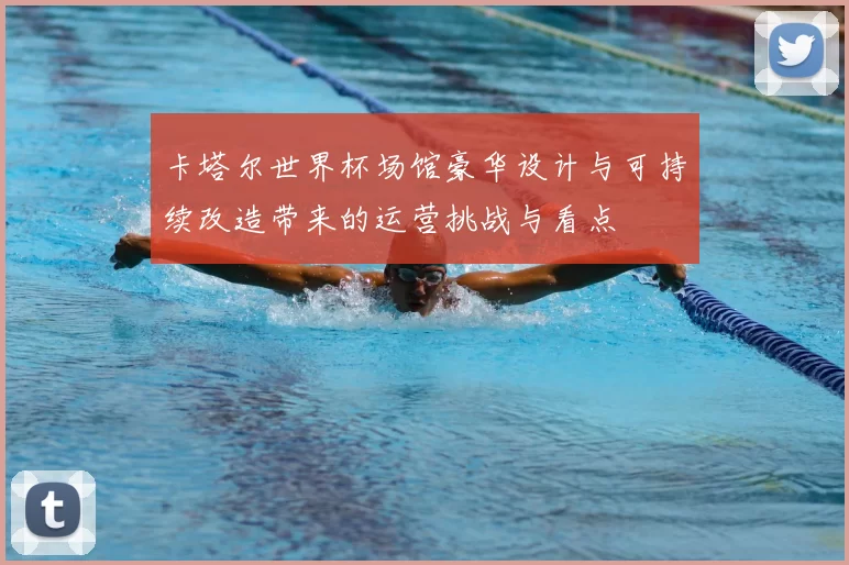 卡塔尔世界杯场馆豪华设计与可持续改造带来的运营挑战与看点