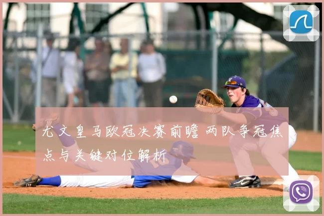 尤文皇马欧冠决赛前瞻 两队争冠焦点与关键对位解析