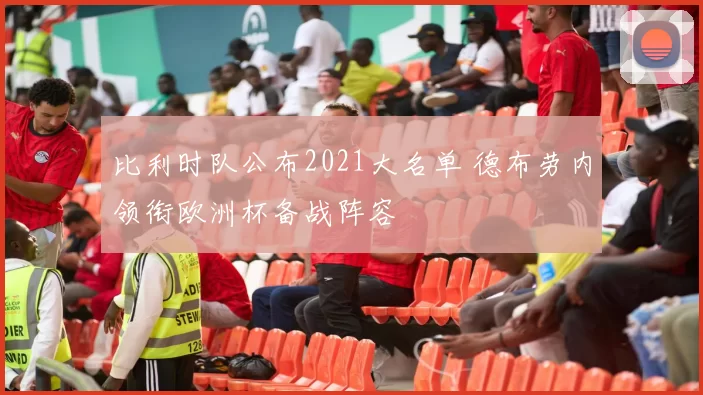 比利时队公布2021大名单 德布劳内领衔欧洲杯备战阵容