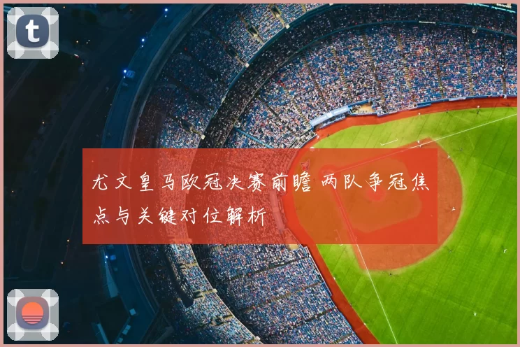 尤文皇马欧冠决赛前瞻 两队争冠焦点与关键对位解析