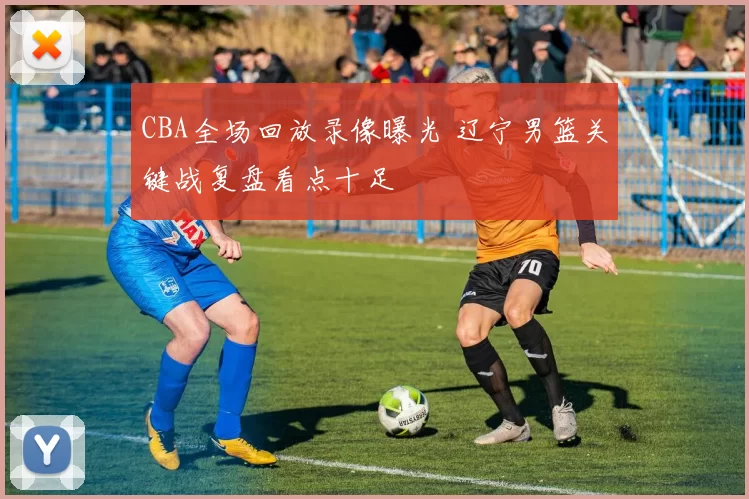 CBA全场回放录像曝光 辽宁男篮关键战复盘看点十足