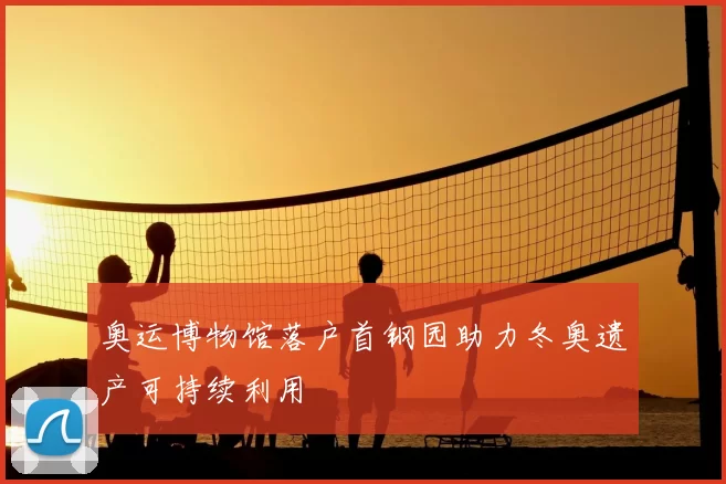 奥运博物馆落户首钢园助力冬奥遗产可持续利用