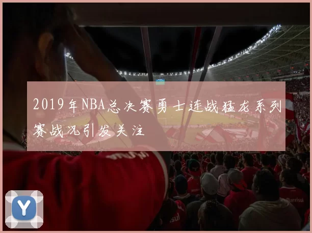 2019年NBA总决赛勇士连战猛龙系列赛战况引发关注