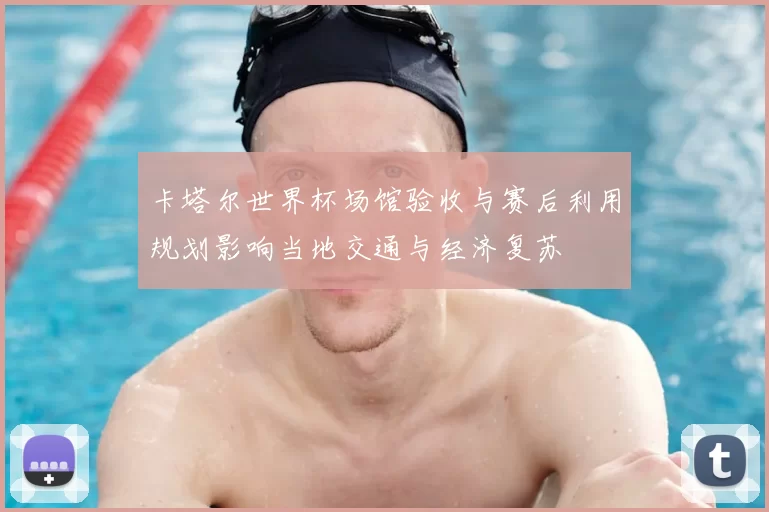 卡塔尔世界杯场馆验收与赛后利用规划影响当地交通与经济复苏