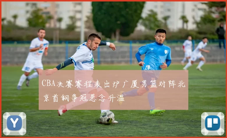 CBA决赛赛程表出炉广厦男篮对阵北京首钢争冠悬念升温