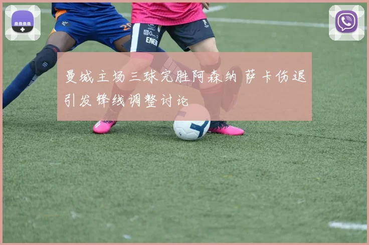 曼城主场三球完胜阿森纳 萨卡伤退引发锋线调整讨论