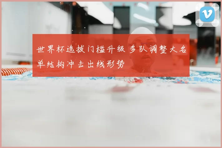 世界杯选拔门槛升级 多队调整大名单结构冲击出线形势
