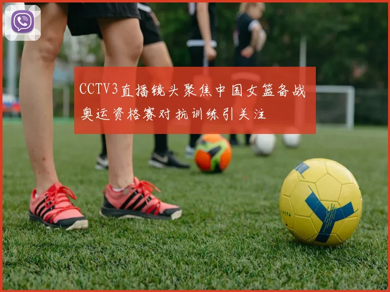 CCTV3直播镜头聚焦中国女篮备战 奥运资格赛对抗训练引关注