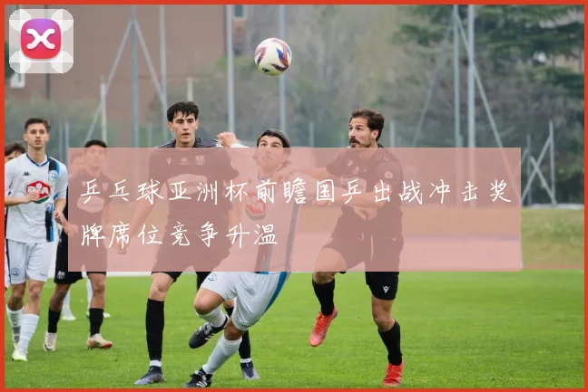 乒乓球亚洲杯前瞻国乒出战冲击奖牌席位竞争升温