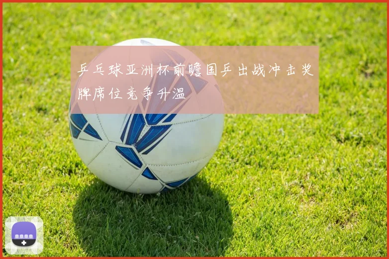 乒乓球亚洲杯前瞻国乒出战冲击奖牌席位竞争升温