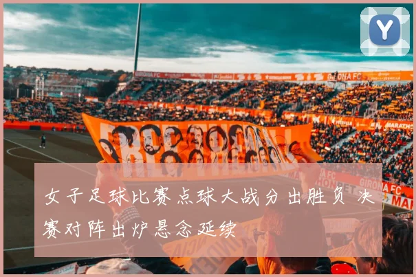 女子足球比赛点球大战分出胜负 决赛对阵出炉悬念延续