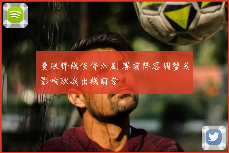 曼联锋线伤停加剧 赛前阵容调整或影响欧战出线前景