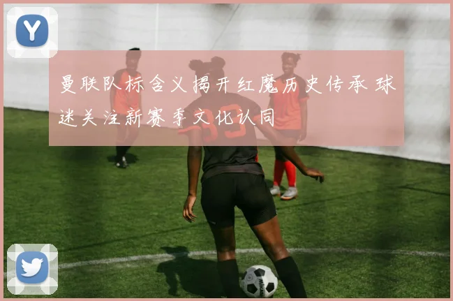 曼联队标含义揭开红魔历史传承 球迷关注新赛季文化认同