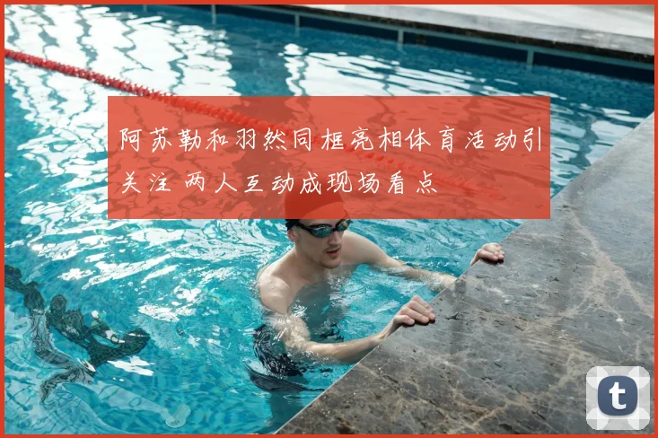 阿苏勒和羽然同框亮相体育活动引关注 两人互动成现场看点