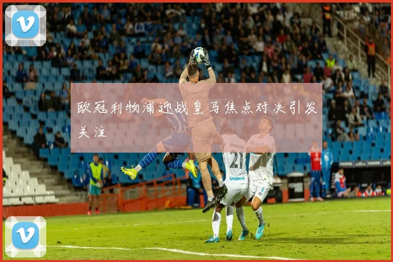 欧冠利物浦迎战皇马焦点对决引发关注