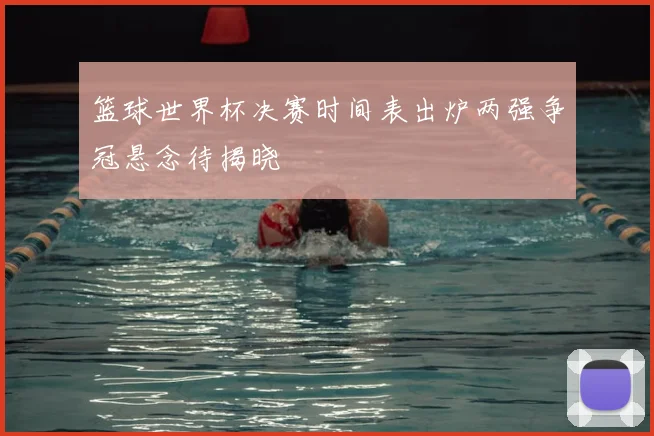篮球世界杯决赛时间表出炉两强争冠悬念待揭晓