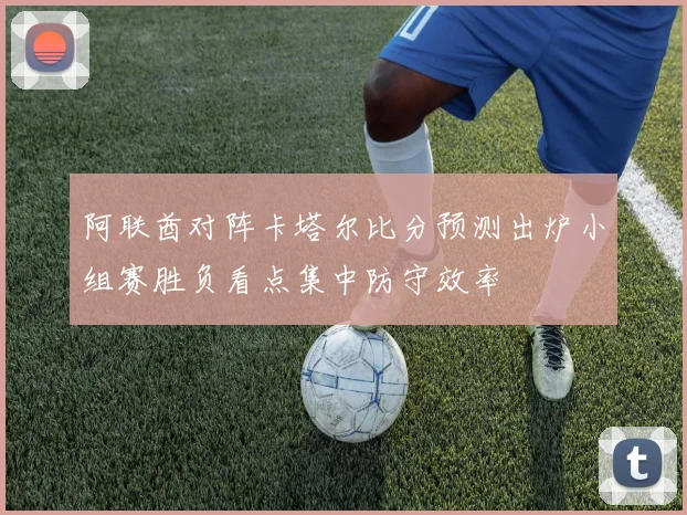 阿联酋对阵卡塔尔比分预测出炉小组赛胜负看点集中防守效率