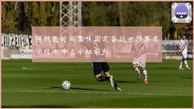 阿联酋时间聚焦国足备战世预赛客场对决冲击小组前列