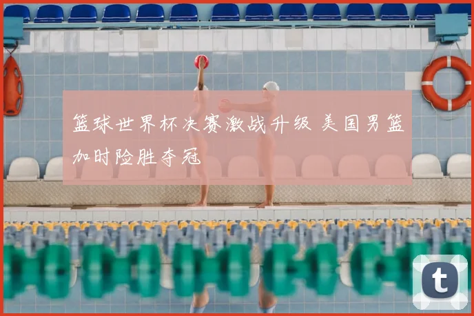 篮球世界杯决赛激战升级 美国男篮加时险胜夺冠