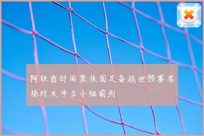 阿联酋时间聚焦国足备战世预赛客场对决冲击小组前列