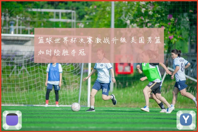篮球世界杯决赛激战升级 美国男篮加时险胜夺冠
