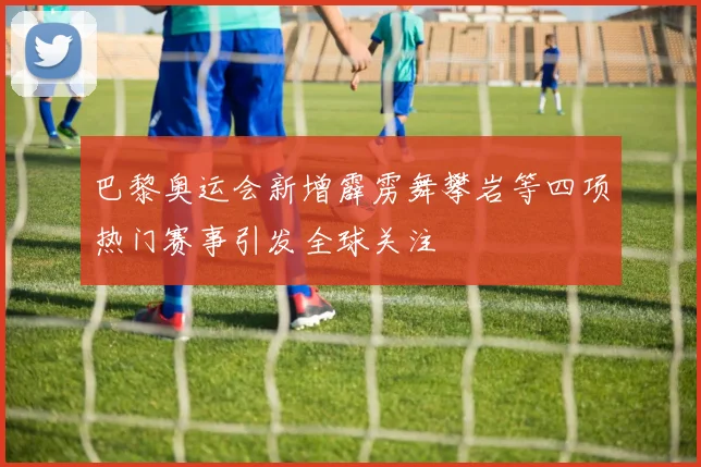 巴黎奥运会新增霹雳舞攀岩等四项热门赛事引发全球关注
