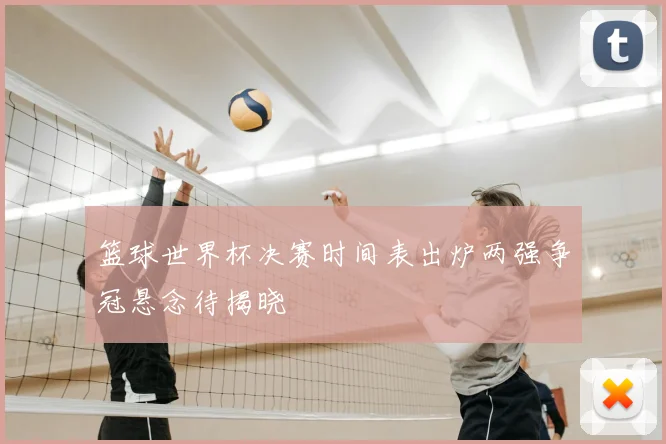 篮球世界杯决赛时间表出炉两强争冠悬念待揭晓
